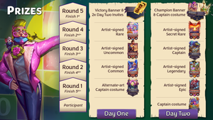 Prizes for each stage of the tournament as follows: Day One, Round 1 - alt-art costume (Faker, the Caker Baker);  Round 2 - artist-signed Common (Daughter of Athena); Round 3 - signed Uncommon (Young Hercules); Round 4 - signed Rare (Cherry Topples); Round 5 - Victory banner and 2 Day Two Invites; Day Two, participant - alt-art costume (Omniverse Omnivore); Round 1 - signed Epic (Astral Navigator); Round 2 - signed Legendary (Elm Minster); Round 3 - signed Captain (Ammit); Round 4 - signed Secret Rare (Spirit of Vengeance); Round 5 - Champion banner and alt-art costume (Dinonysus).