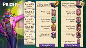 Prizes for each stage of the tournament as follows: Day One, Round 1 - alt-art Captain (Faker, the Caker Baker);  Round 2 - artist-signed Common (Bubbles); Round 3 - signed Uncommon (Karma Chameleon); Round 4 - signed Rare (Wishing Fish); Round 5 - Victory banner and two Day Two Invites; Day Two, participant - alt-art Captain (Omniverse Omnivore); Round 1 - signed Epic (Anhelica); Round 2 - signed Legendary (Blackbeard); Round 3 - signed Captain (Anagolay); Round 4 - signed Secret Rare (Tiamat); Round 5 - Champion banner, alt-art Captain (Dinonysus), and a Seasonal Invite.