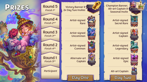 Prizes for each stage of the tournament as follows: Day One, Round 1 - alt-art Captain (Lil' Genie);  Round 2 - artist-signed Common (Puck); Round 3 - signed Uncommon (Miseria); Round 4 - signed Rare (The Butcher); Round 5 - Victory banner and two Day Two Invites; Day Two, participant - alt-art Captain (Indiana Clones); Round 1 - signed Epic (Twilight Sprinkles); Round 2 - signed Legendary (Nessie); Round 3 - signed Captain (Queen Harpolia); Round 4 - signed Secret Rare (Echoing Fae); Round 5 - Champion banner, alt-art Captain (The Candyman), and a Seasonal Invite.